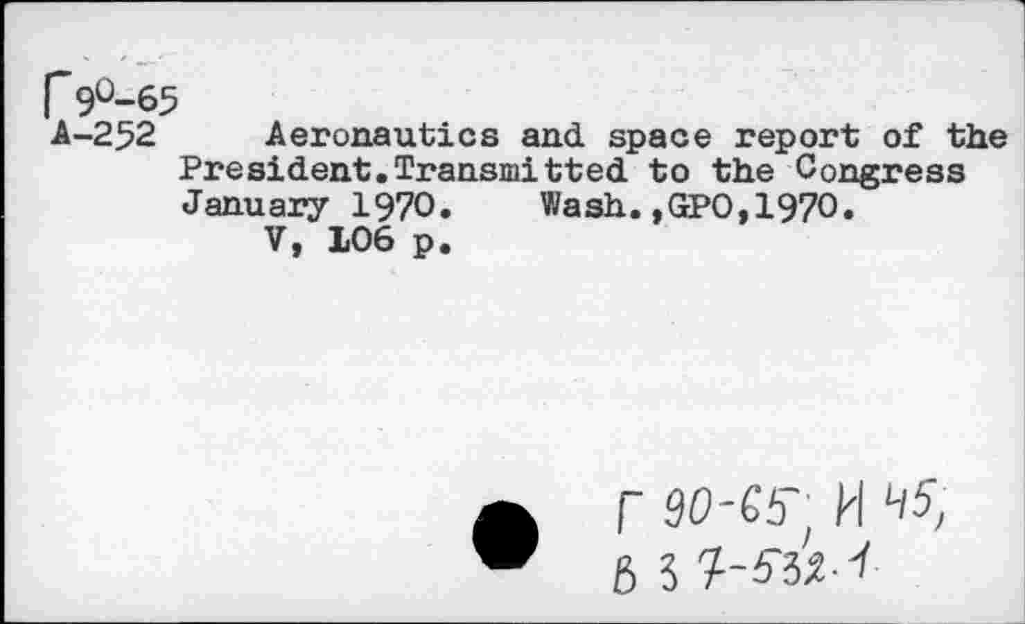 ﻿r9°-65
A-252 Aeronautics and space report of the President.Transmitted to the Congress January 1970. Wash.,GPO,1970.
V, 106 p.